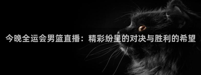857雨燕体育直播：今晚全运会男篮直播：精彩纷呈的对决与胜利的希望